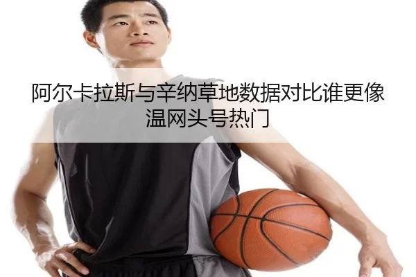 阿尔卡拉斯与辛纳草地数据对比谁更像温网头号热门
