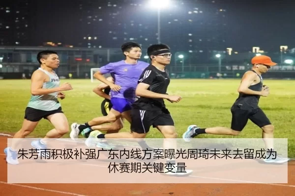 朱芳雨积极补强广东内线方案曝光周琦未来去留成为休赛期关键变量